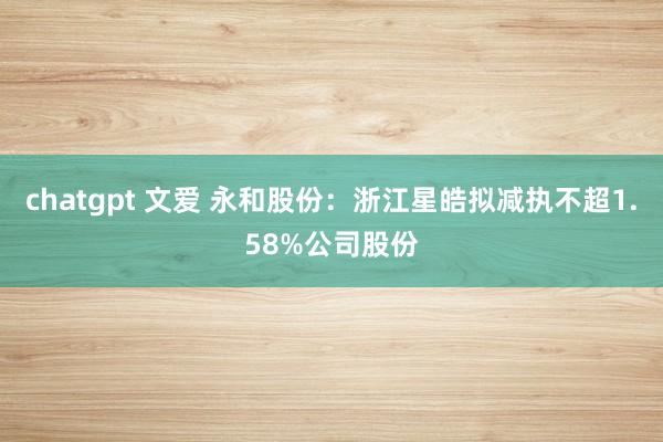 chatgpt 文爱 永和股份：浙江星皓拟减执不超1.58%公司股份