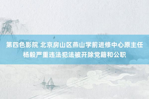 第四色影院 北京房山区燕山学前进修中心原主任杨毅严重违法犯法被开除党籍和公职