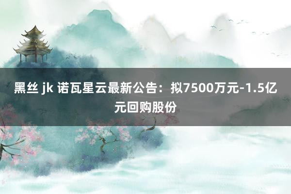 黑丝 jk 诺瓦星云最新公告：拟7500万元-1.5亿元回购股份