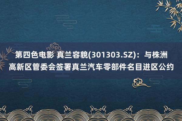 第四色电影 真兰容貌(301303.SZ)：与株洲高新区管委会签署真兰汽车零部件名目进区公约