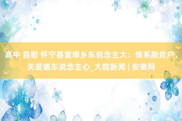 高中 自慰 怀宁县雷埠乡东说念主大：情系脱贫户，关爱暖东说念主心_大皖新闻 | 安徽网