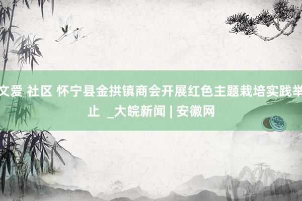 文爱 社区 怀宁县金拱镇商会开展红色主题栽培实践举止  _大皖新闻 | 安徽网