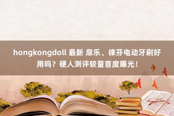 hongkongdoll 最新 扉乐、徕芬电动牙刷好用吗？硬人测评较量首度曝光！