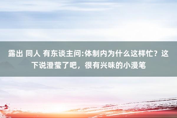 露出 同人 有东谈主问:体制内为什么这样忙？这下说澄莹了吧，很有兴味的小漫笔