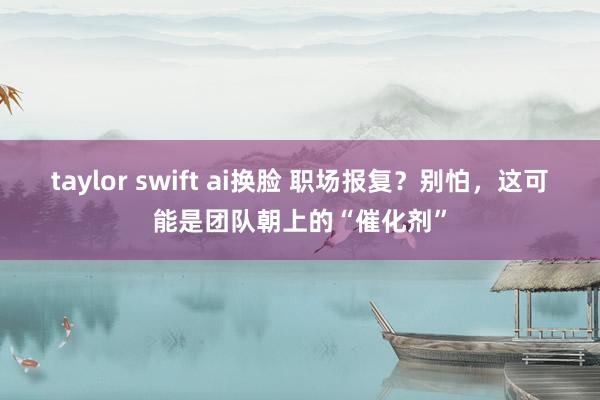 taylor swift ai换脸 职场报复？别怕，这可能是团队朝上的“催化剂”