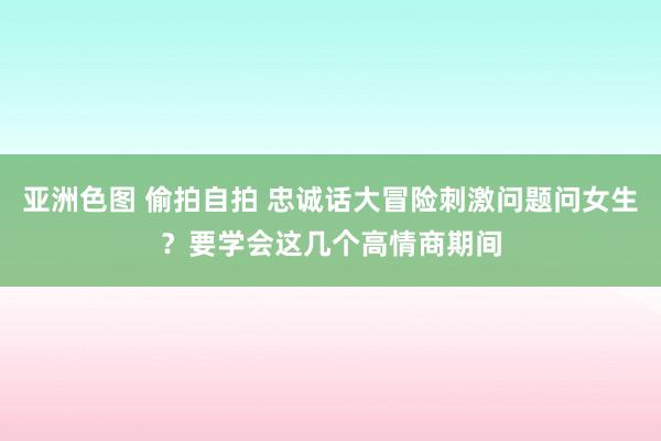 亚洲色图 偷拍自拍 忠诚话大冒险刺激问题问女生？要学会这几个高情商期间