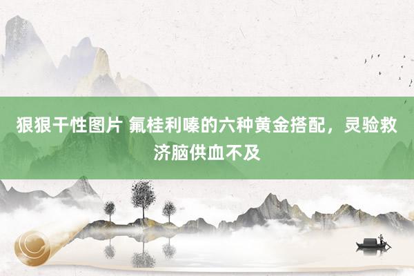 狠狠干性图片 氟桂利嗪的六种黄金搭配，灵验救济脑供血不及