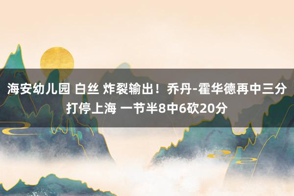 海安幼儿园 白丝 炸裂输出！乔丹-霍华德再中三分打停上海 一节半8中6砍20分