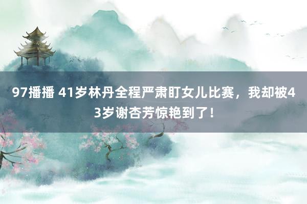 97播播 41岁林丹全程严肃盯女儿比赛，我却被43岁谢杏芳惊艳到了！