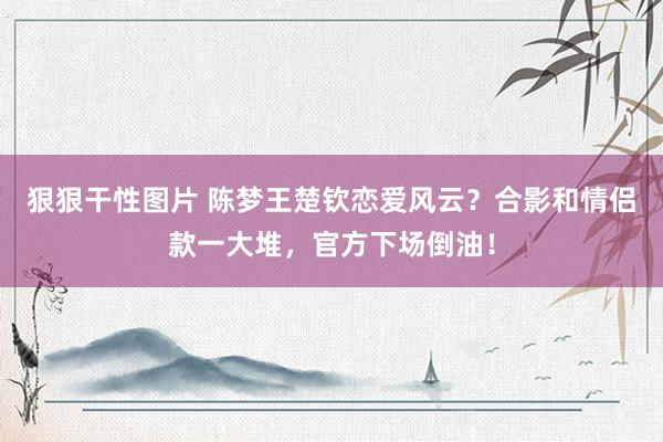 狠狠干性图片 陈梦王楚钦恋爱风云？合影和情侣款一大堆，官方下场倒油！