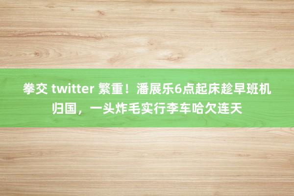 拳交 twitter 繁重！潘展乐6点起床趁早班机归国，一头炸毛实行李车哈欠连天