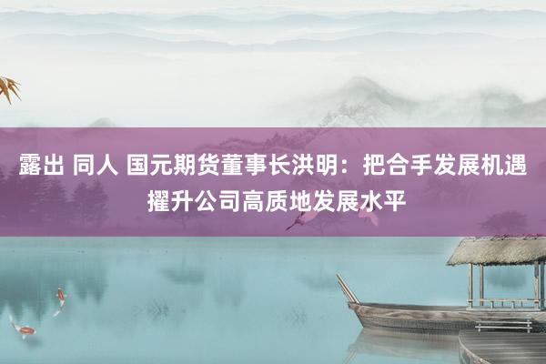 露出 同人 国元期货董事长洪明：把合手发展机遇 擢升公司高质地发展水平