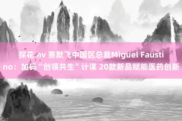 探花 av 赛默飞中国区总裁Miguel Faustino：加码“创领共生”计谋 20款新品赋能医药创新