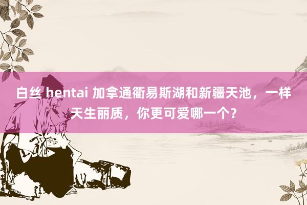 白丝 hentai 加拿通衢易斯湖和新疆天池，一样天生丽质，你更可爱哪一个？