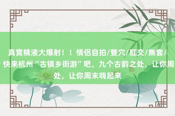 真實精液大爆射！！情侶自拍/雙穴/肛交/無套/大量噴精 快来杭州“古镇乡街游”吧，九个古韵之处，让你周末嗨起来