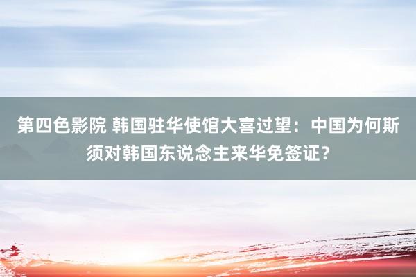 第四色影院 韩国驻华使馆大喜过望：中国为何斯须对韩国东说念主来华免签证？