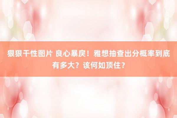 狠狠干性图片 良心暴戾！雅想抽查出分概率到底有多大？该何如顶住？