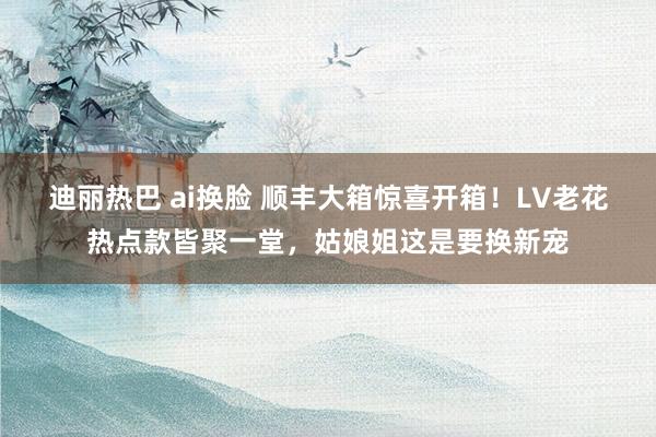 迪丽热巴 ai换脸 顺丰大箱惊喜开箱！LV老花热点款皆聚一堂，姑娘姐这是要换新宠