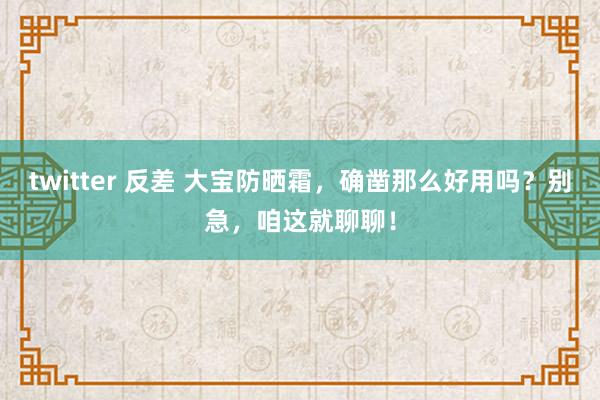 twitter 反差 大宝防晒霜，确凿那么好用吗？别急，咱这就聊聊！