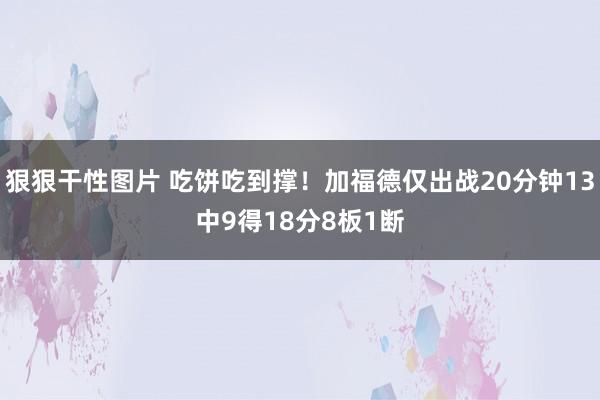 狠狠干性图片 吃饼吃到撑！加福德仅出战20分钟13中9得18分8板1断