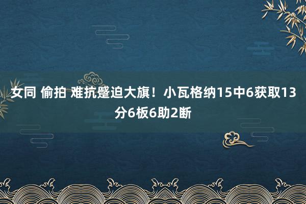 女同 偷拍 难抗蹙迫大旗！小瓦格纳15中6获取13分6板6助2断