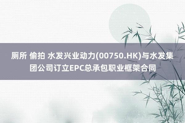 厕所 偷拍 水发兴业动力(00750.HK)与水发集团公司订立EPC总承包职业框架合同