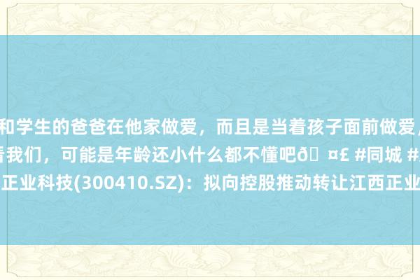 和学生的爸爸在他家做爱，而且是当着孩子面前做爱，太刺激了，孩子完全不看我们，可能是年龄还小什么都不懂吧🤣 #同城 #文爱 #自慰 正业科技(300410.SZ)：拟向控股推动转让江西正业100%股权、正业新动力40%股权