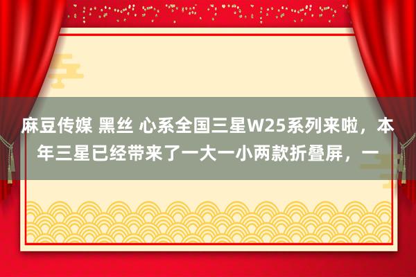 麻豆传媒 黑丝 心系全国三星W25系列来啦，本年三星已经带来了一大一小两款折叠屏，一