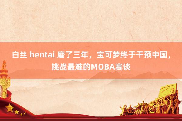 白丝 hentai 磨了三年，宝可梦终于干预中国，挑战最难的MOBA赛谈