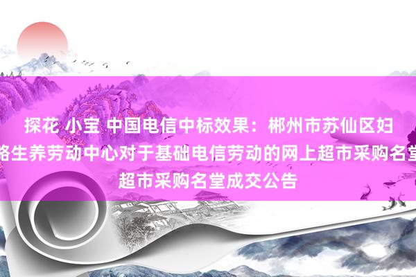 探花 小宝 中国电信中标效果：郴州市苏仙区妇幼保健权略生养劳动中心对于基础电信劳动的网上超市采购名堂成交公告