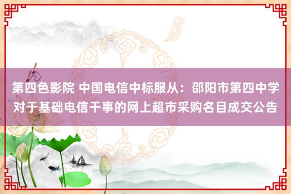 第四色影院 中国电信中标服从：邵阳市第四中学对于基础电信干事的网上超市采购名目成交公告