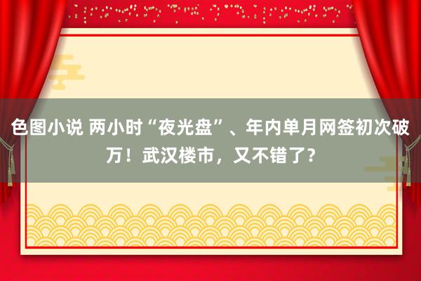 色图小说 两小时“夜光盘”、年内单月网签初次破万！武汉楼市，又不错了？