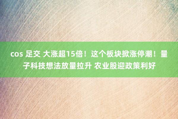 cos 足交 大涨超15倍！这个板块掀涨停潮！量子科技想法放量拉升 农业股迎政策利好