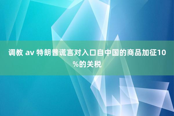 调教 av 特朗普谎言对入口自中国的商品加征10%的关税