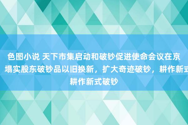 色图小说 天下市集启动和破钞促进使命会议在京召开：塌实股东破钞品以旧换新，扩大奇迹破钞，耕作新式破钞