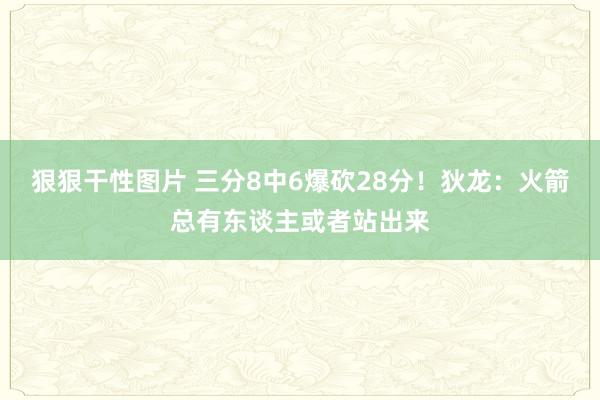 狠狠干性图片 三分8中6爆砍28分！狄龙：火箭总有东谈主或者站出来