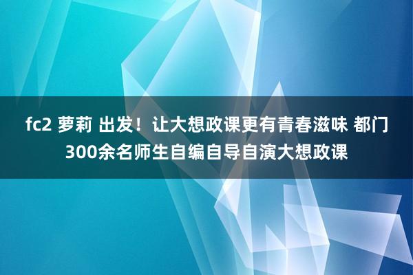 fc2 萝莉 出发！让大想政课更有青春滋味 都门300余名师生自编自导自演大想政课