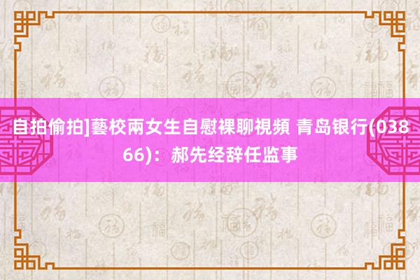 自拍偷拍]藝校兩女生自慰裸聊視頻 青岛银行(03866)：郝先经辞任监事