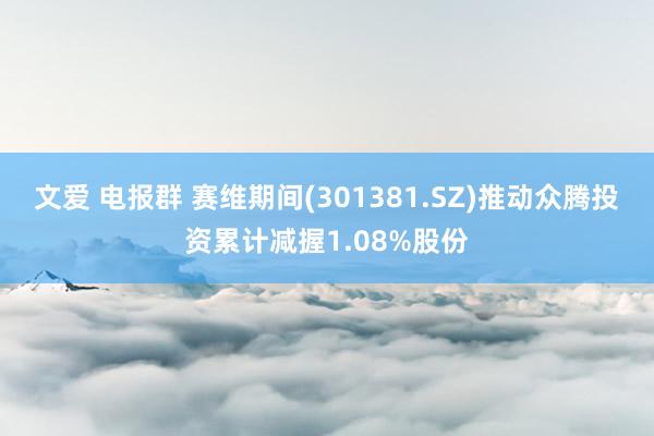 文爱 电报群 赛维期间(301381.SZ)推动众腾投资累计减握1.08%股份