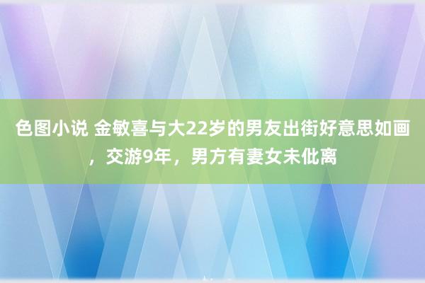 色图小说 金敏喜与大22岁的男友出街好意思如画，交游9年，男方有妻女未仳离