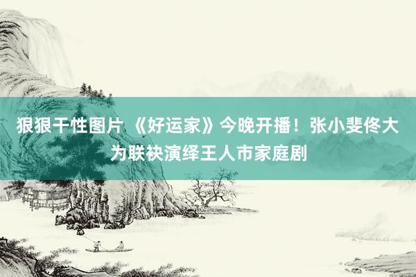 狠狠干性图片 《好运家》今晚开播！张小斐佟大为联袂演绎王人市家庭剧