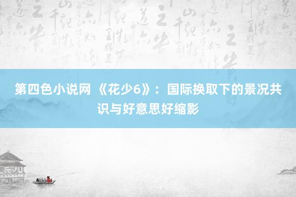 第四色小说网 《花少6》：国际换取下的景况共识与好意思好缩影