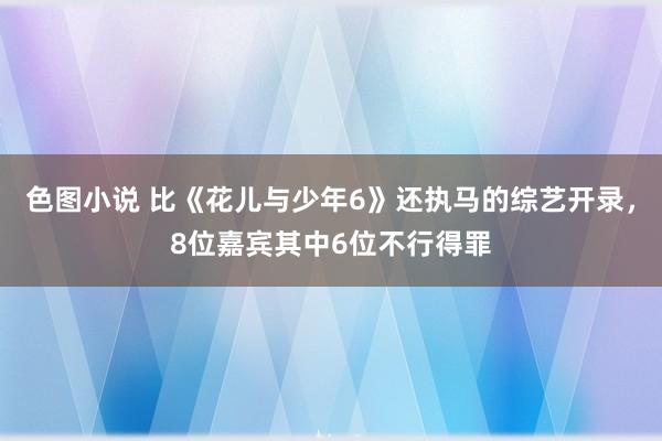 色图小说 比《花儿与少年6》还执马的综艺开录，8位嘉宾其中6位不行得罪