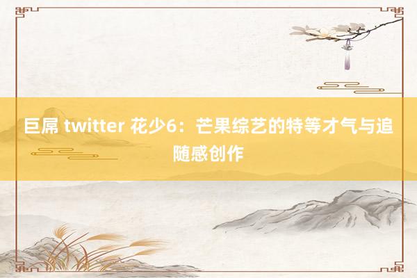 巨屌 twitter 花少6：芒果综艺的特等才气与追随感创作