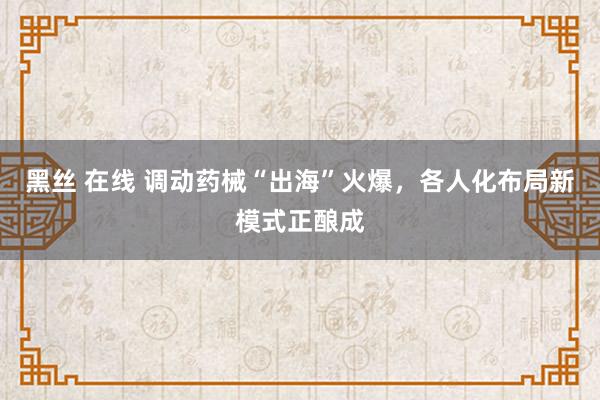 黑丝 在线 调动药械“出海”火爆，各人化布局新模式正酿成