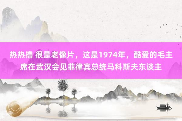 热热撸 很是老像片，这是1974年，酷爱的毛主席在武汉会见菲律宾总统马科斯夫东谈主