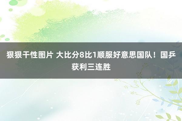 狠狠干性图片 大比分8比1顺服好意思国队！国乒获利三连胜