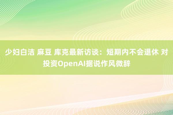 少妇白洁 麻豆 库克最新访谈：短期内不会退休 对投资OpenAI据说作风微辞