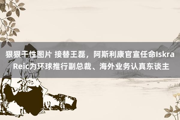 狠狠干性图片 接替王磊，阿斯利康官宣任命Iskra Reic为环球推行副总裁、海外业务认真东谈主