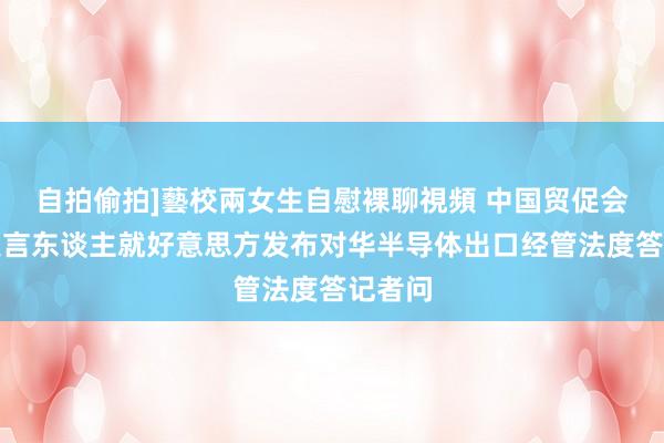 自拍偷拍]藝校兩女生自慰裸聊視頻 中国贸促会新闻发言东谈主就好意思方发布对华半导体出口经管法度答记者问